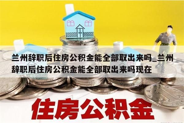 兰州辞职后住房公积金能全部取出来吗_兰州辞职后住房公积金能全部取出来吗现在